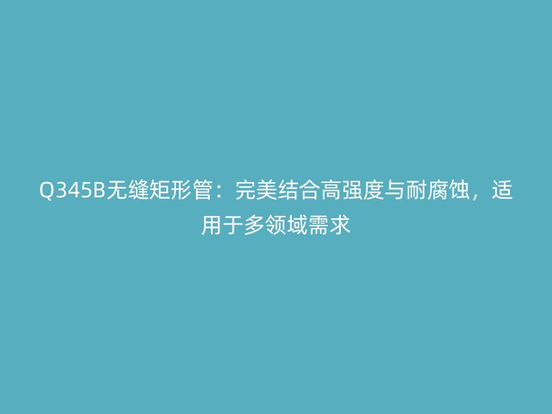 Q345B無縫矩形管：完美結合高強度與耐腐蝕，適用于多領域需求