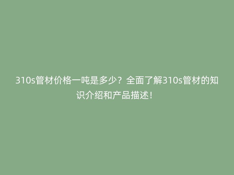 310s管材價格一噸是多少？全面了解310s管材的知識介紹和產(chǎn)品描述！