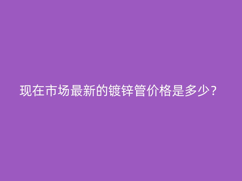 現(xiàn)在市場(chǎng)最新的鍍鋅管價(jià)格是多少？