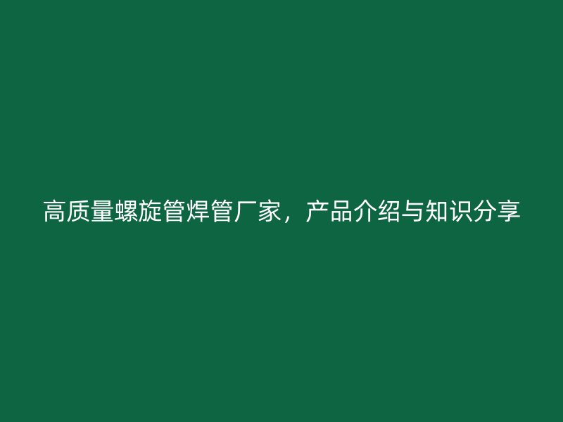 高質(zhì)量螺旋管焊管廠家，產(chǎn)品介紹與知識(shí)分享