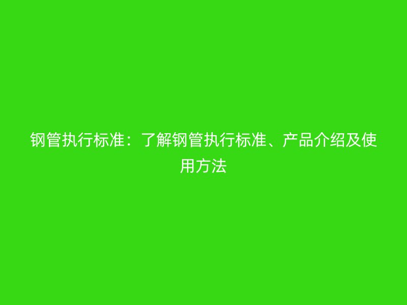 鋼管執(zhí)行標(biāo)準(zhǔn)：了解鋼管執(zhí)行標(biāo)準(zhǔn)、產(chǎn)品介紹及使用方法
