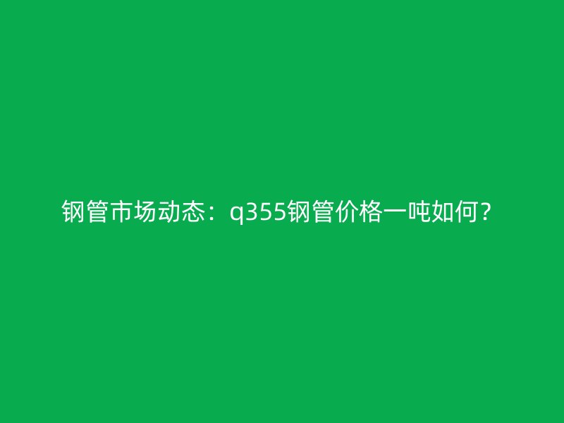 鋼管市場動態(tài)：q355鋼管價格一噸如何？