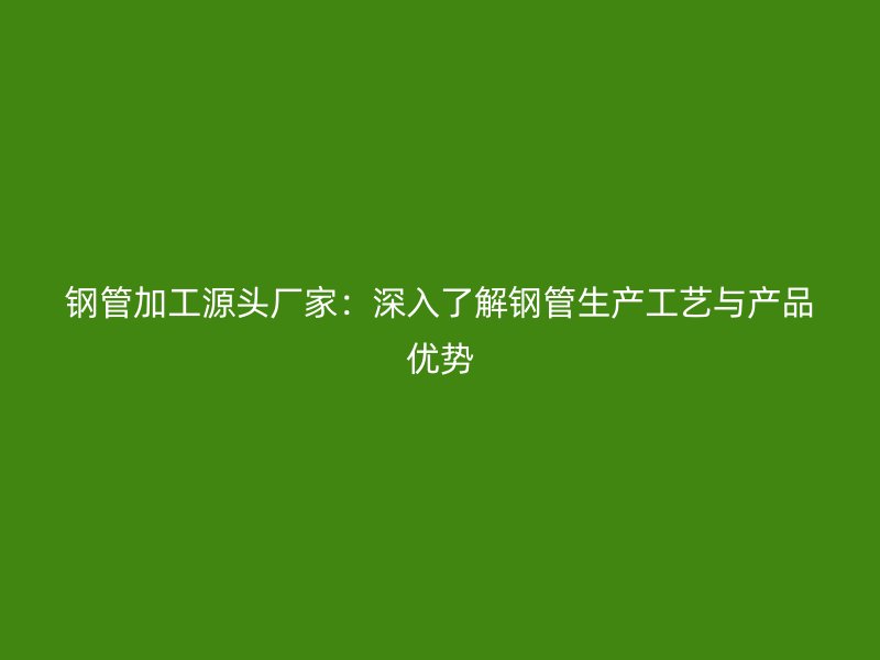 鋼管加工源頭廠家：深入了解鋼管生產(chǎn)工藝與產(chǎn)品優(yōu)勢(shì)