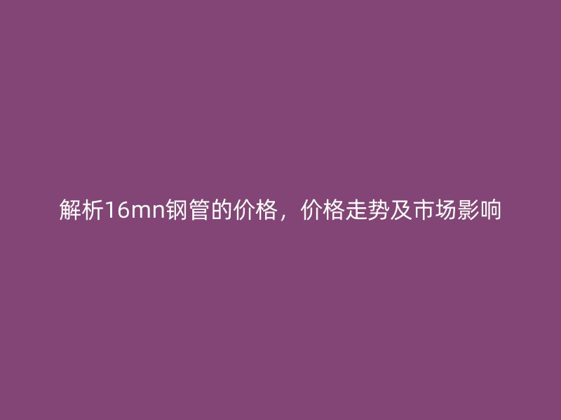 解析16mn鋼管的價格，價格走勢及市場影響