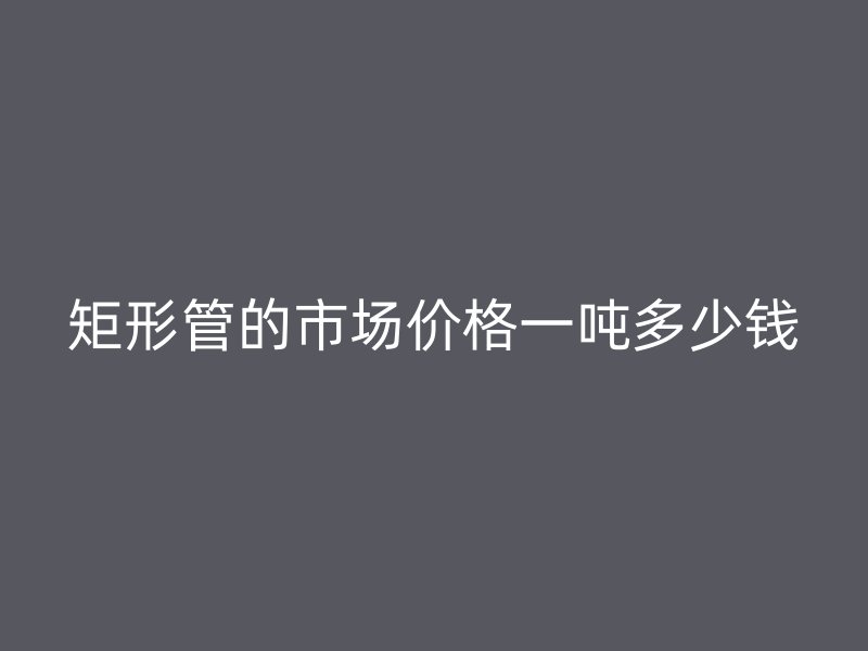 矩形管的市場(chǎng)價(jià)格一噸多少錢(qián)