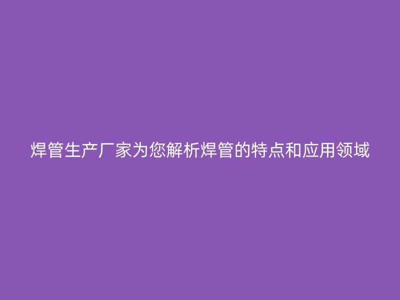 焊管生產(chǎn)廠家為您解析焊管的特點和應用領(lǐng)域