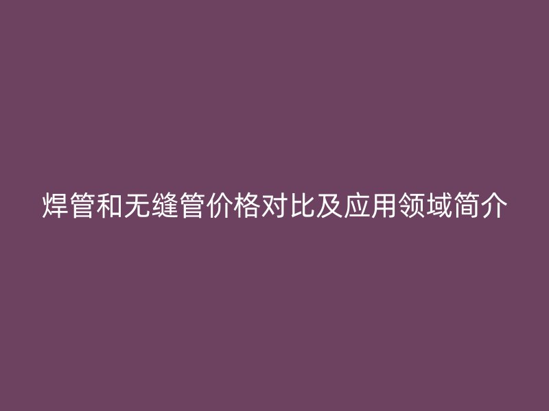 焊管和無縫管價格對比及應用領域簡介