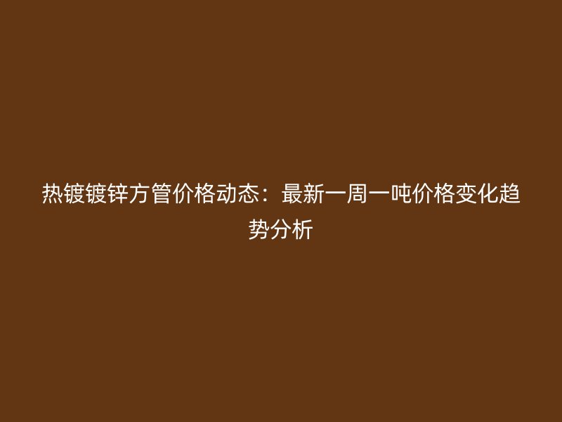 熱鍍鍍鋅方管價(jià)格動(dòng)態(tài)：最新一周一噸價(jià)格變化趨勢(shì)分析