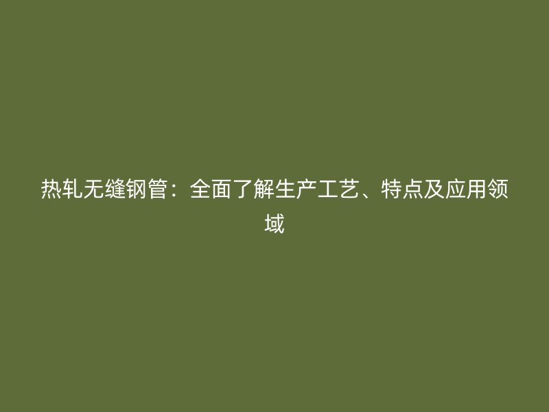 熱軋無(wú)縫鋼管：全面了解生產(chǎn)工藝、特點(diǎn)及應(yīng)用領(lǐng)域
