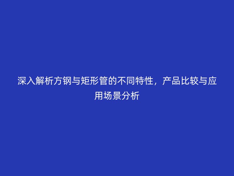 深入解析方鋼與矩形管的不同特性，產(chǎn)品比較與應(yīng)用場景分析
