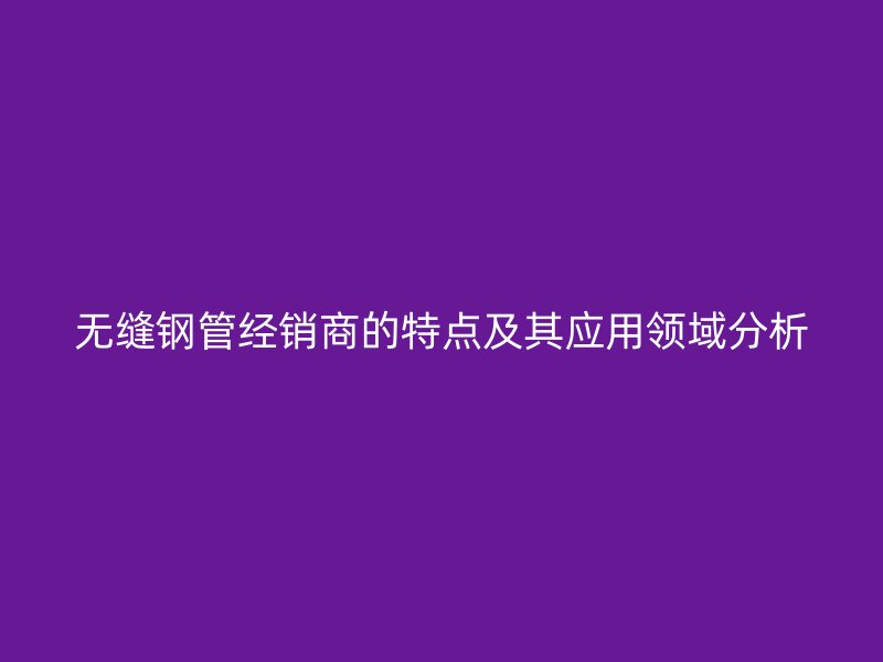 無縫鋼管經(jīng)銷商的特點(diǎn)及其應(yīng)用領(lǐng)域分析