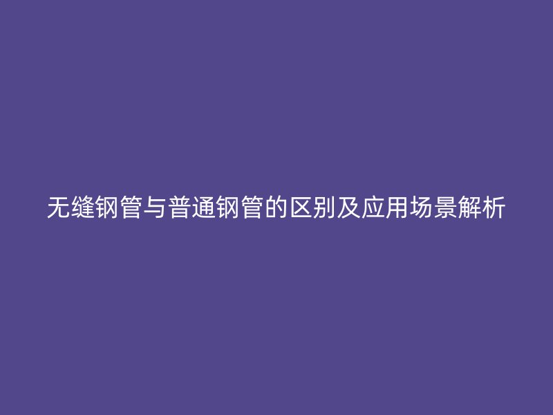 無縫鋼管與普通鋼管的區(qū)別及應用場景解析