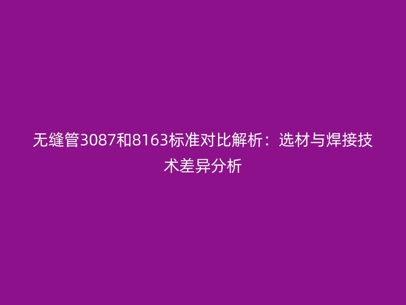 無縫管3087和8163標準對比解析：選材與焊接技術(shù)差異分析