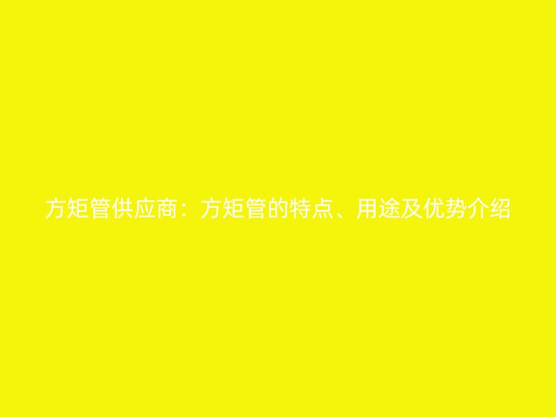 方矩管供應(yīng)商：方矩管的特點、用途及優(yōu)勢介紹