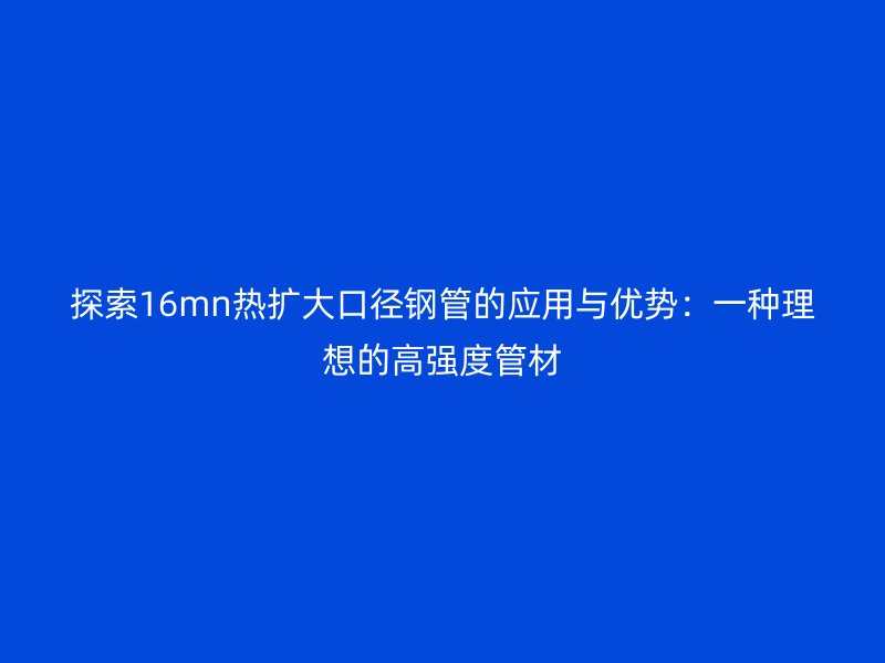 探索16mn熱擴(kuò)大口徑鋼管的應(yīng)用與優(yōu)勢：一種理想的高強(qiáng)度管材