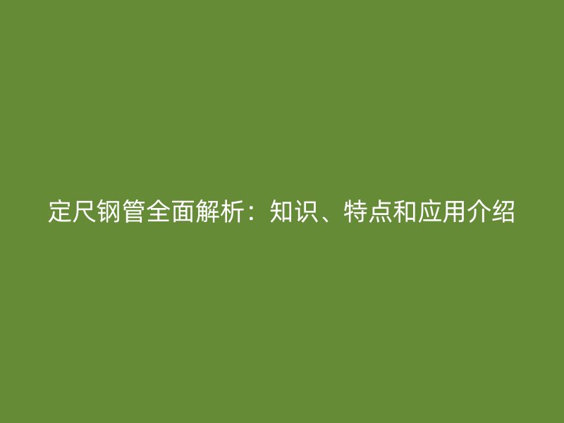 定尺鋼管全面解析：知識(shí)、特點(diǎn)和應(yīng)用介紹