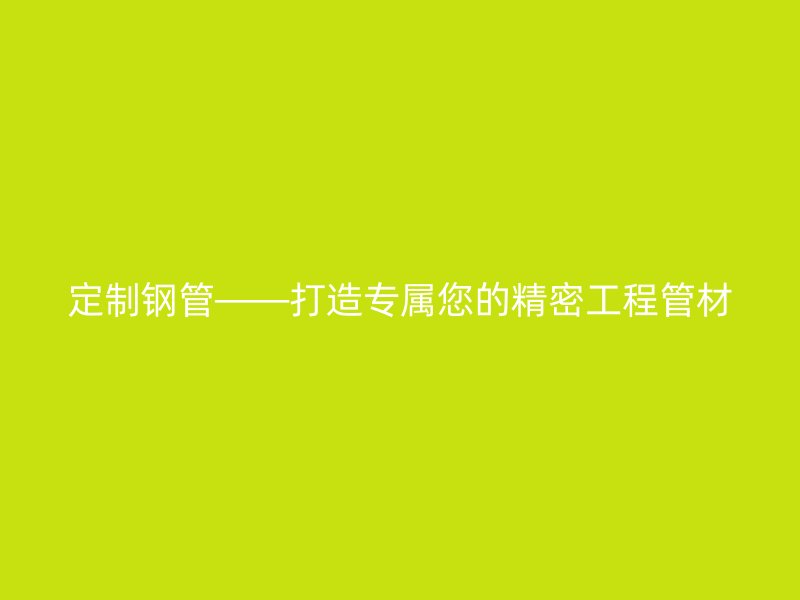 定制鋼管——打造專屬您的精密工程管材