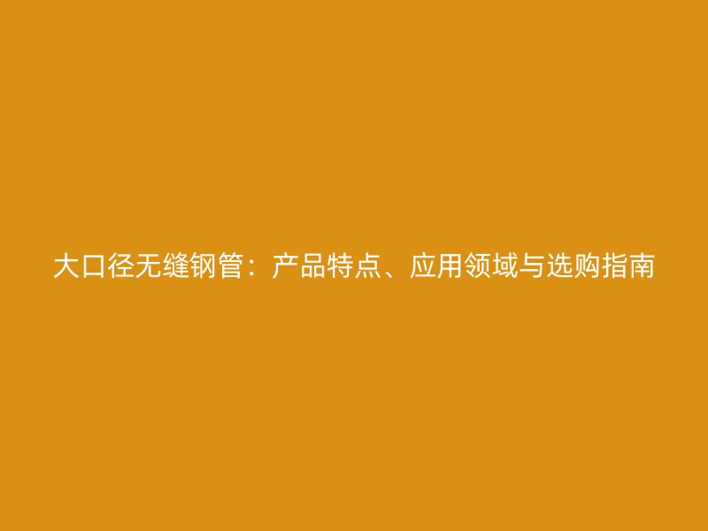 大口徑無縫鋼管：產(chǎn)品特點、應用領域與選購指南