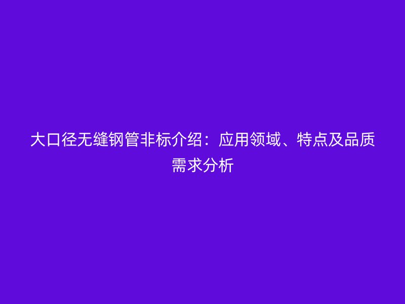 大口徑無(wú)縫鋼管非標(biāo)介紹：應(yīng)用領(lǐng)域、特點(diǎn)及品質(zhì)需求分析