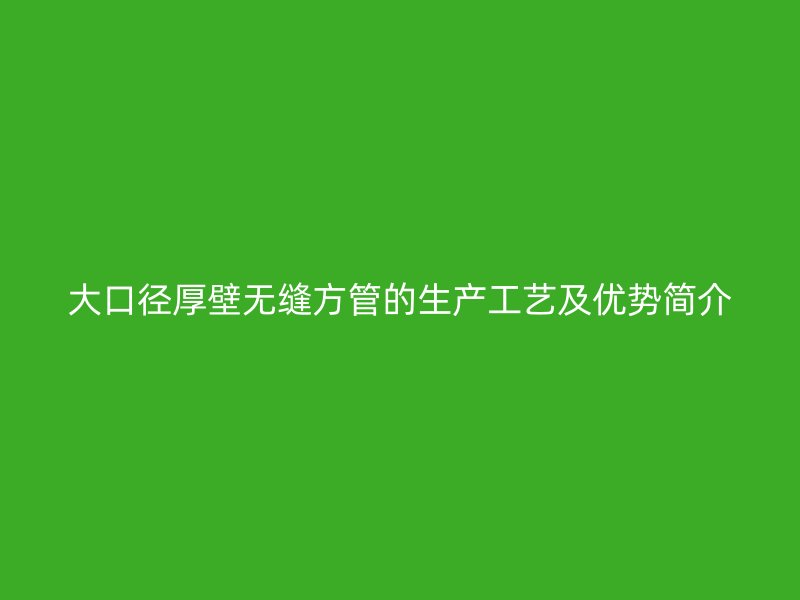 大口徑厚壁無(wú)縫方管的生產(chǎn)工藝及優(yōu)勢(shì)簡(jiǎn)介