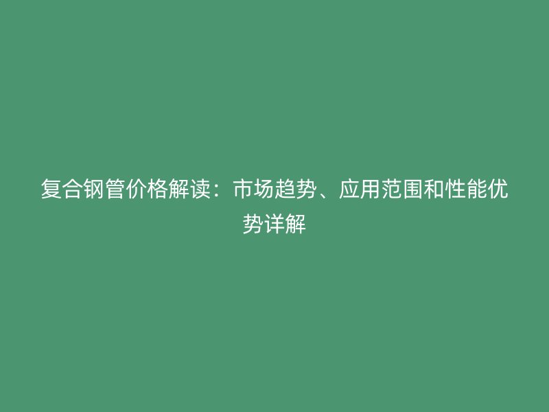 復(fù)合鋼管價(jià)格解讀：市場(chǎng)趨勢(shì)、應(yīng)用范圍和性能優(yōu)勢(shì)詳解