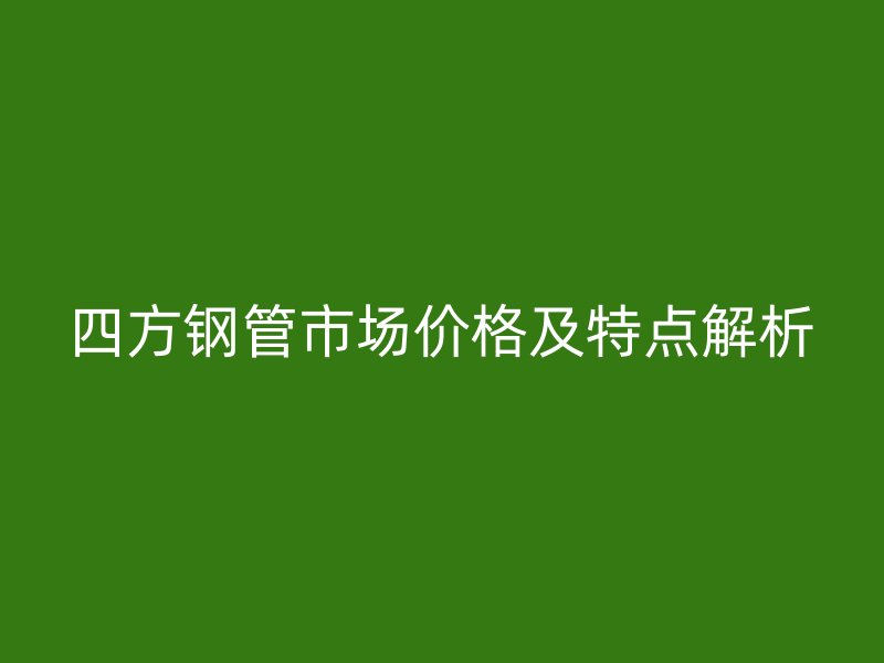 四方鋼管市場(chǎng)價(jià)格及特點(diǎn)解析