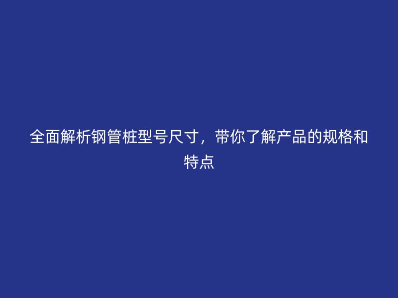 全面解析鋼管樁型號尺寸，帶你了解產(chǎn)品的規(guī)格和特點