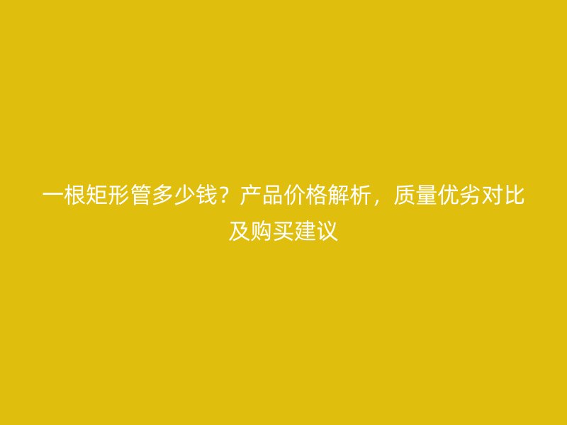 一根矩形管多少錢？產(chǎn)品價格解析，質(zhì)量優(yōu)劣對比及購買建議