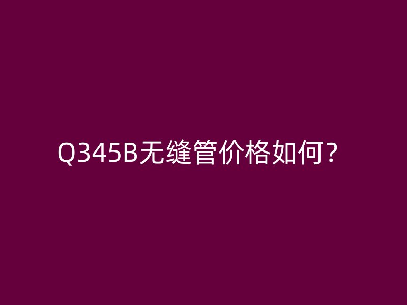 Q345B無縫管價(jià)格如何？