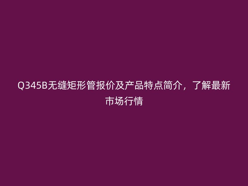 Q345B無縫矩形管報價及產(chǎn)品特點簡介,了解最新市場行情
