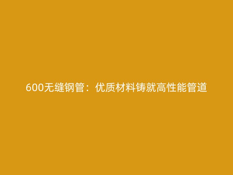600無縫鋼管:優(yōu)質(zhì)材料鑄就高性能管道