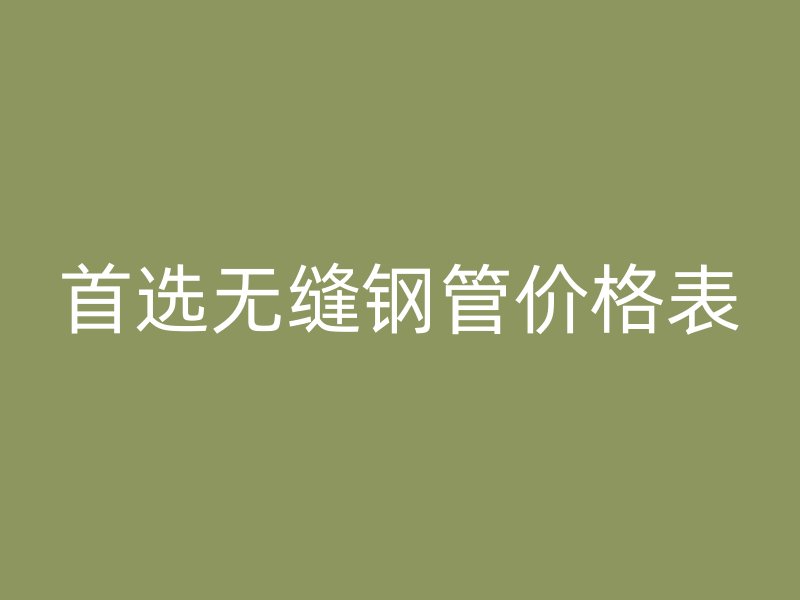 首選無縫鋼管價格表