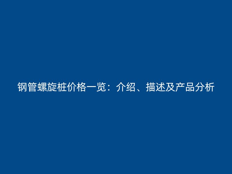 鋼管螺旋樁價格一覽:介紹、描述及產(chǎn)品分析