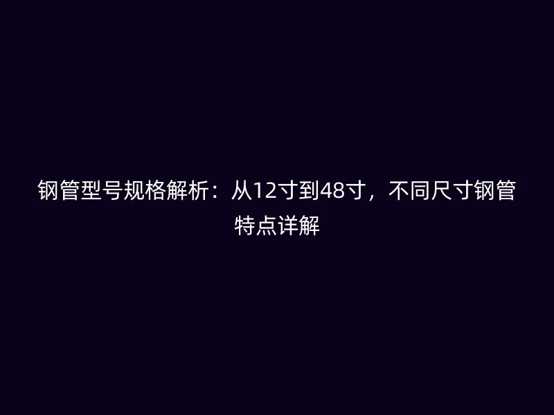 鋼管型號規(guī)格解析:從12寸到48寸,不同尺寸鋼管特點詳解
