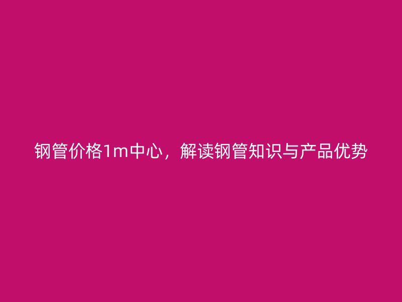 鋼管價格1m中心，解讀鋼管知識與產(chǎn)品優(yōu)勢