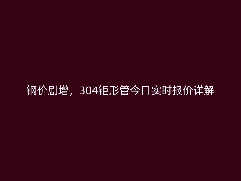 鋼價劇增，304鉅形管今日實時報價詳解