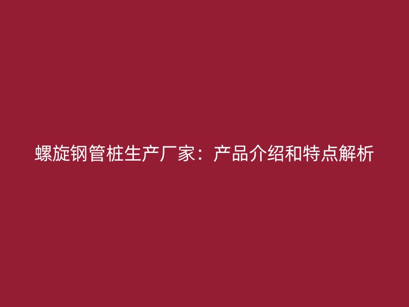 螺旋鋼管樁生產(chǎn)廠家:產(chǎn)品介紹和特點解析