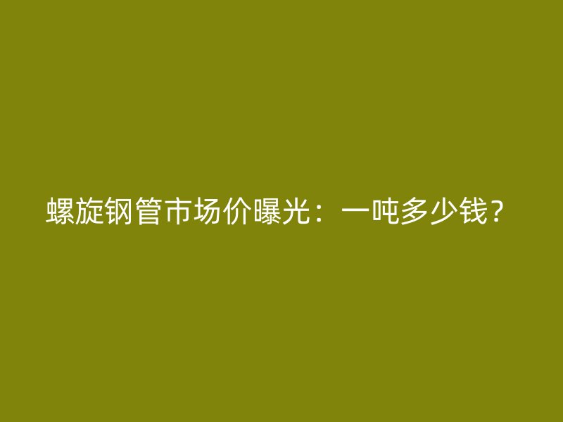 螺旋鋼管市場(chǎng)價(jià)曝光：一噸多少錢？