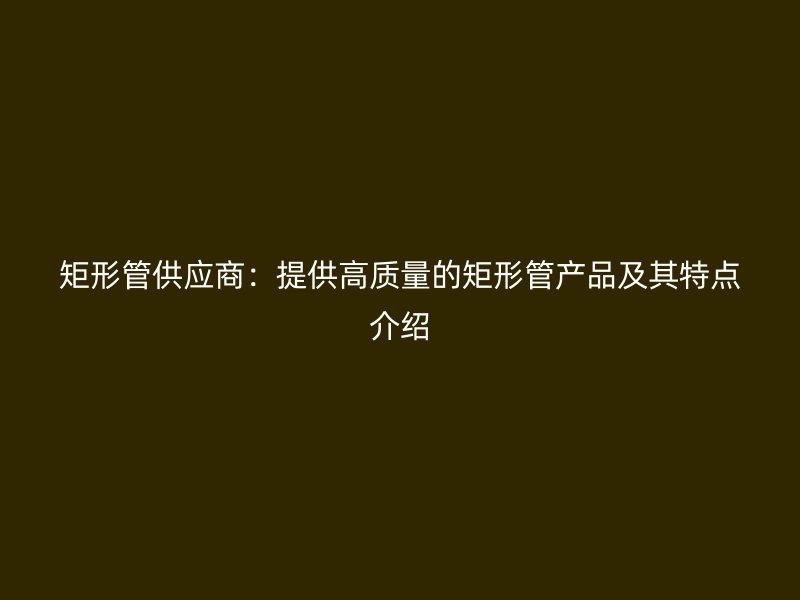 矩形管供應(yīng)商:提供高質(zhì)量的矩形管產(chǎn)品及其特點(diǎn)介紹