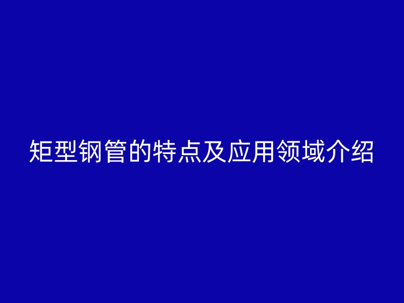 矩型鋼管的特點(diǎn)及應(yīng)用領(lǐng)域介紹