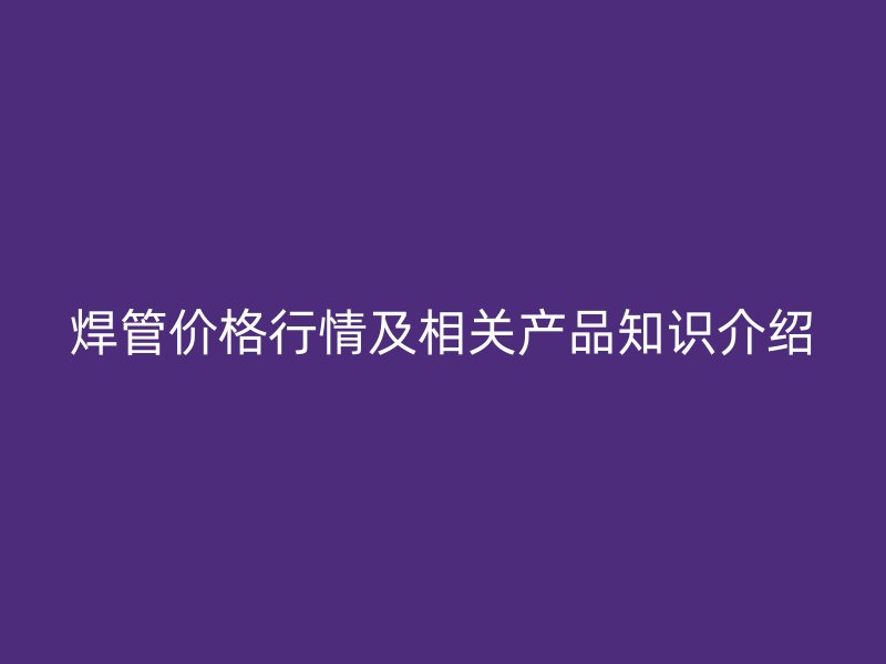 焊管價格行情及相關(guān)產(chǎn)品知識介紹