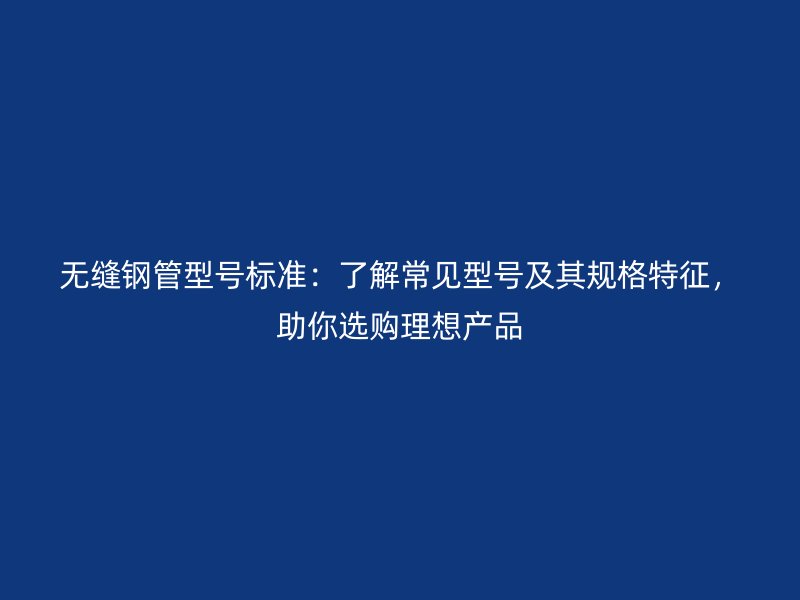 無縫鋼管型號標準：了解常見型號及其規(guī)格特征，助你選購理想產(chǎn)品