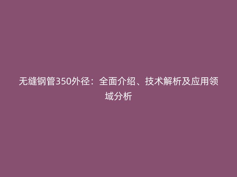 無(wú)縫鋼管350外徑:全面介紹、技術(shù)解析及應(yīng)用領(lǐng)域分析